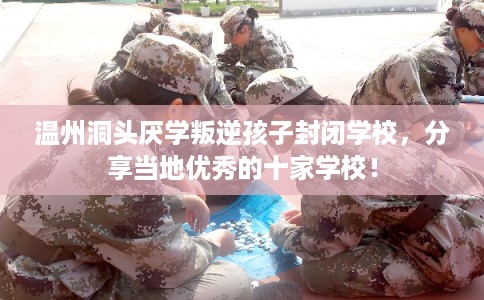 温州洞头厌学叛逆孩子封闭学校，分享当地优秀的十家学校！