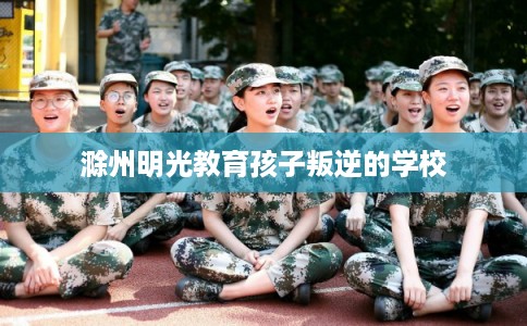 滁州明光教育孩子叛逆的学校