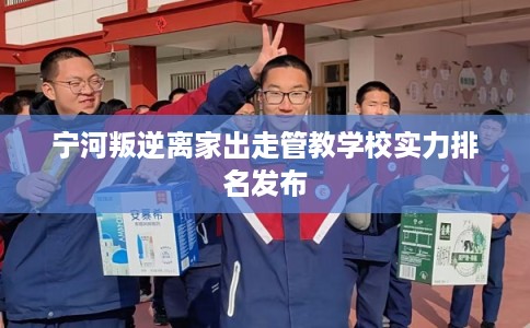 宁河叛逆离家出走管教学校实力排名发布