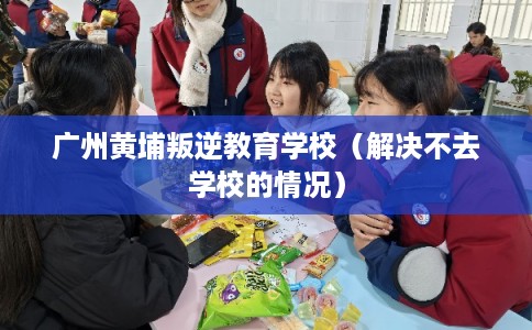 广州黄埔叛逆教育学校（解决不去学校的情况）