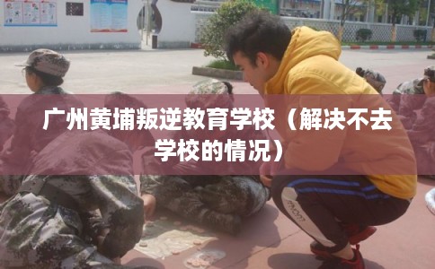 广州黄埔叛逆教育学校（解决不去学校的情况）