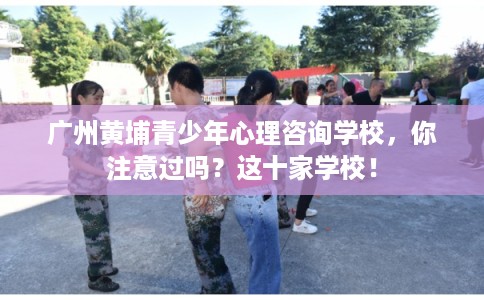 广州黄埔青少年心理咨询学校，你注意过吗？这十家学校！