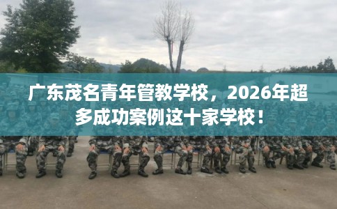 广东茂名青年管教学校，2026年超多成功案例这十家学校！