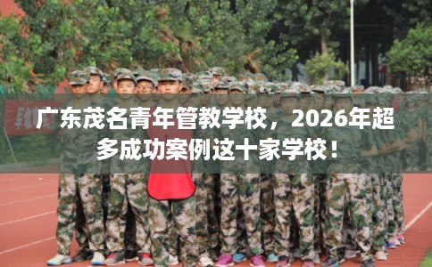 广东茂名青年管教学校，2026年超多成功案例这十家学校！