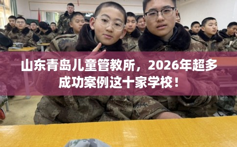 山东青岛儿童管教所，2026年超多成功案例这十家学校！