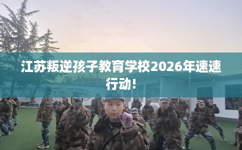 江苏叛逆孩子教育学校2026年速速行动! 江苏叛逆孩子教育学校2026年速速行动!