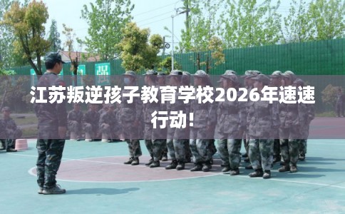 江苏叛逆孩子教育学校2026年速速行动! 江苏叛逆孩子教育学校2026年速速行动!