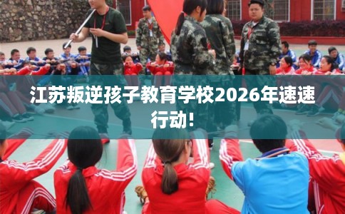 江苏叛逆孩子教育学校2026年速速行动! 江苏叛逆孩子教育学校2026年速速行动!