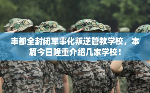 丰都全封闭军事化叛逆管教学校，本篇今日隆重介绍几家学校！