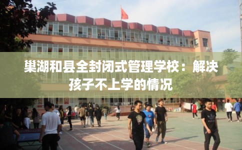 巢湖和县全封闭式管理学校：解决孩子不上学的情况