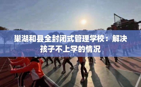 巢湖和县全封闭式管理学校：解决孩子不上学的情况