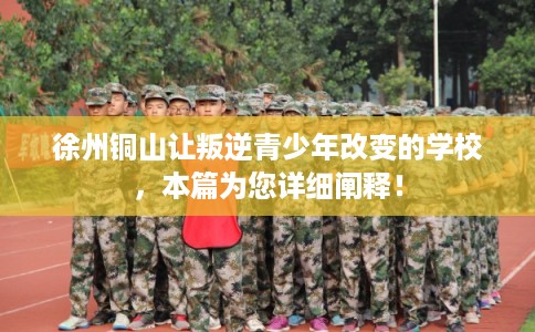 徐州铜山让叛逆青少年改变的学校，本篇为您详细阐释！
