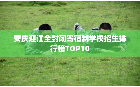安庆迎江全封闭寄宿制学校招生排行榜TOP10
