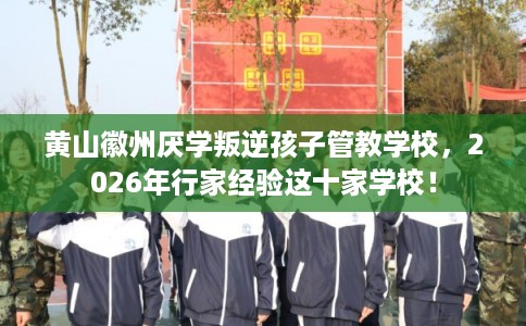 黄山徽州厌学叛逆孩子管教学校，2026年行家经验这十家学校！