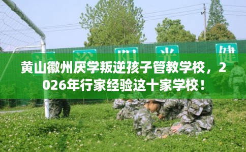 黄山徽州厌学叛逆孩子管教学校，2026年行家经验这十家学校！