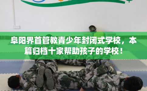 阜阳界首管教青少年封闭式学校，本篇归档十家帮助孩子的学校！