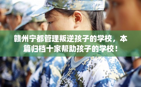 赣州宁都管理叛逆孩子的学校，本篇归档十家帮助孩子的学校！