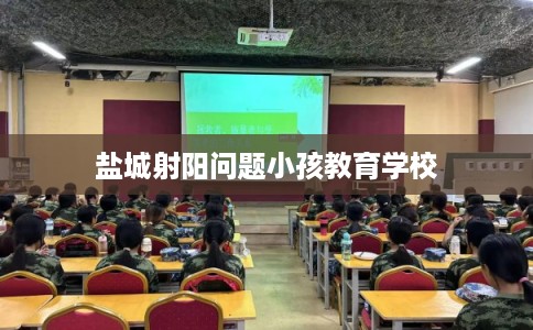 盐城射阳问题小孩教育学校