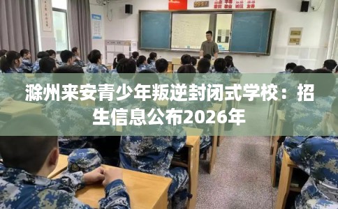 滁州来安青少年叛逆封闭式学校:招生信息公布2026年 滁州来安青少年叛逆封闭式学校:招生信息公布2026年