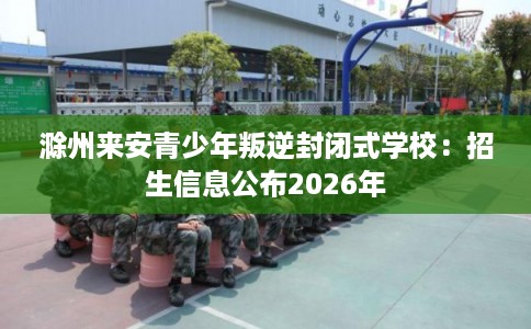 滁州来安青少年叛逆封闭式学校:招生信息公布2026年 滁州来安青少年叛逆封闭式学校:招生信息公布2026年