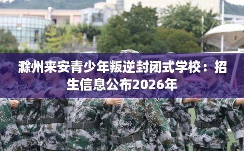 滁州来安青少年叛逆封闭式学校：招生信息公布2026年