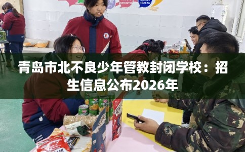 青岛市北不良少年管教封闭学校：招生信息公布2026年