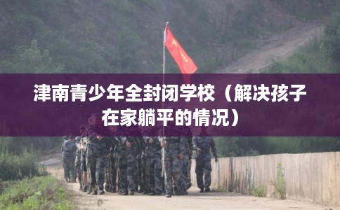 津南青少年全封闭学校（解决孩子在家躺平的情况）