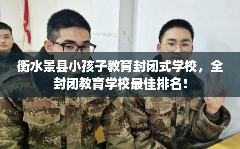 衡水景县小孩子教育封闭式学校，全封闭教育学校最佳排名！