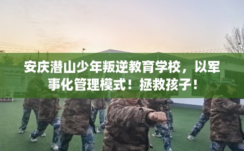 安庆潜山少年叛逆教育学校，以军事化管理模式！拯救孩子！