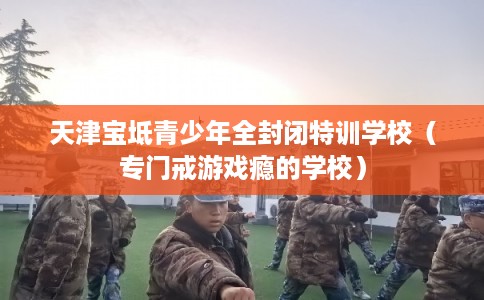 天津宝坻青少年全封闭特训学校（专门戒游戏瘾的学校）
