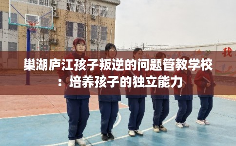 巢湖庐江孩子叛逆的问题管教学校：培养孩子的独立能力