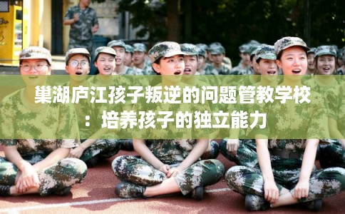 巢湖庐江孩子叛逆的问题管教学校：培养孩子的独立能力