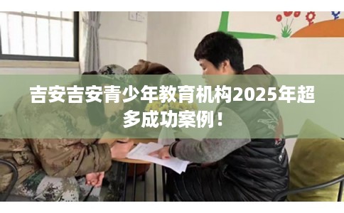 吉安吉安青少年教育机构2025年超多成功案例！