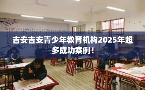 吉安吉安青少年教育机构2025年超多成功案例！