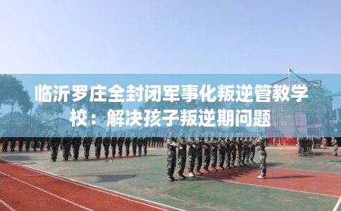 临沂罗庄全封闭军事化叛逆管教学校：解决孩子叛逆期问题