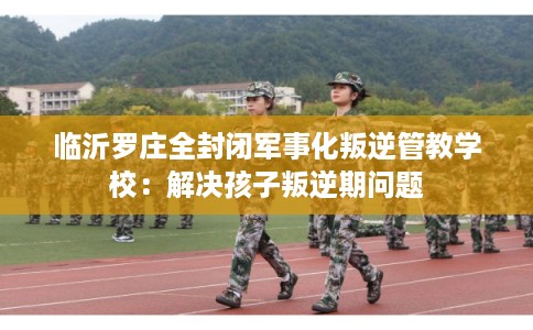 临沂罗庄全封闭军事化叛逆管教学校：解决孩子叛逆期问题