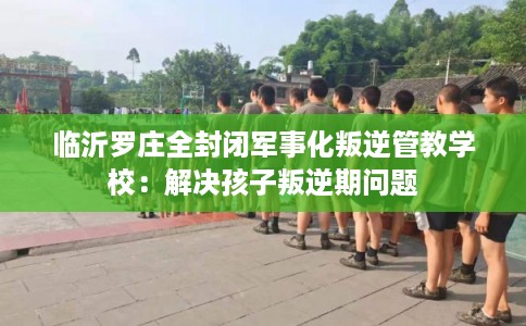 临沂罗庄全封闭军事化叛逆管教学校：解决孩子叛逆期问题