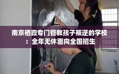 南京栖霞专门管教孩子叛逆的学校：全年无休面向全国招生