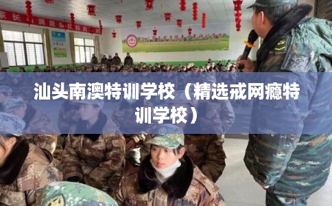 汕头南澳特训学校（精选戒网瘾特训学校）