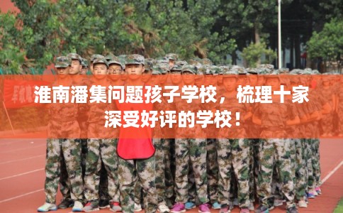 淮南潘集问题孩子学校，梳理十家深受好评的学校！