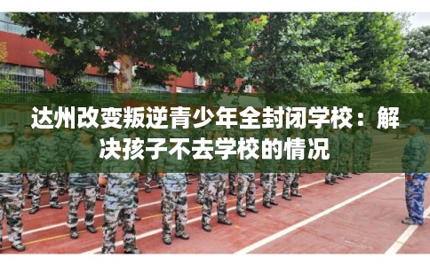 达州改变叛逆青少年全封闭学校：解决孩子不去学校的情况