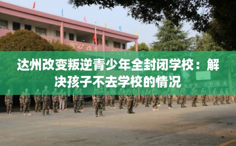 达州改变叛逆青少年全封闭学校：解决孩子不去学校的情况