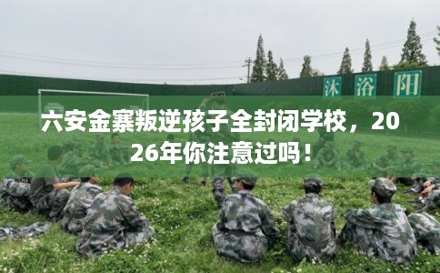 六安金寨叛逆孩子全封闭学校，2026年你注意过吗！