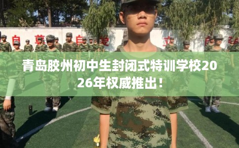 青岛胶州初中生封闭式特训学校2026年权威推出！