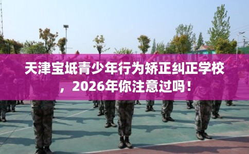 天津宝坻青少年行为矫正纠正学校，2026年你注意过吗！