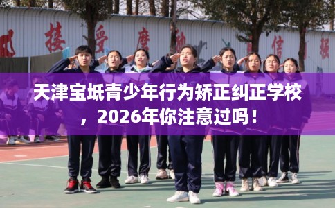 天津宝坻青少年行为矫正纠正学校，2026年你注意过吗！