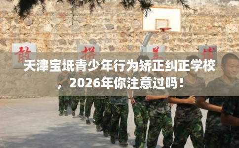 天津宝坻青少年行为矫正纠正学校，2026年你注意过吗！