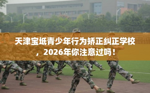 天津宝坻青少年行为矫正纠正学校，2026年你注意过吗！