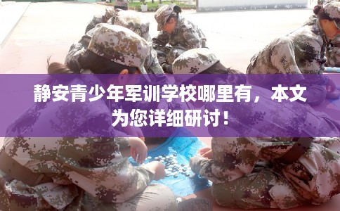 静安青少年军训学校哪里有，本文为您详细研讨！