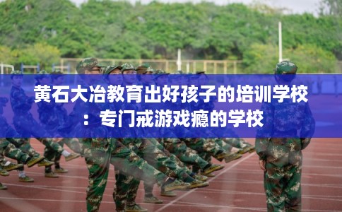 黄石大冶教育出好孩子的培训学校：专门戒游戏瘾的学校